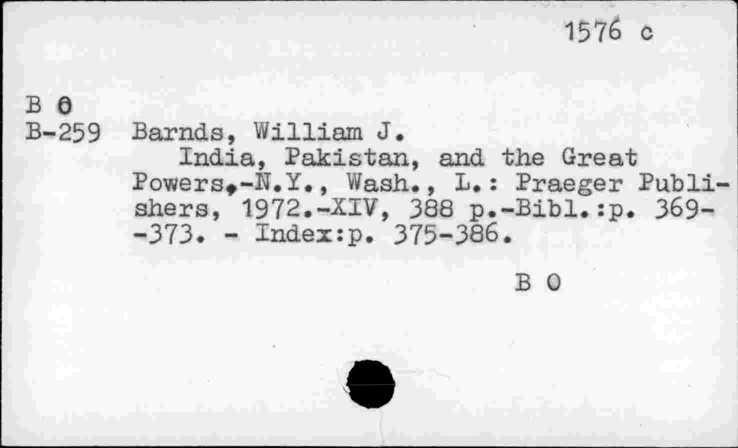 ﻿1576 c
B 0
B-259 Barnds, William J.
India, Pakistan, and the Great Powers^-N.Y., Wash., L. : Praeger Publishers, 1972.-XIV, 388 p.-Bibl.:p. 369--373. - Index:p. 375-386.
B 0